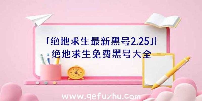 「绝地求生最新黑号2.25」|绝地求生免费黑号大全